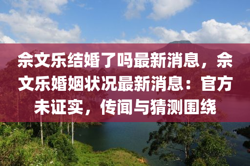 佘文樂結(jié)婚了嗎最新消息，佘文樂婚姻狀況最新消息：官方未證實，傳聞與猜測圍繞