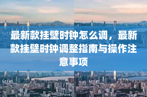 最新款掛壁時鐘怎么調，最新款掛壁時鐘調整指南與操作注意事項