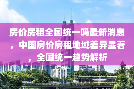房價房租全國統(tǒng)一嗎最新消息，中國房價房租地域差異顯著，全國統(tǒng)一趨勢解析