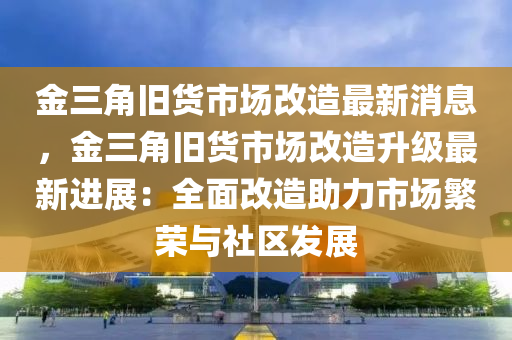 金三角舊貨市場改造最新消息，金三角舊貨市場改造升級最新進展：全面改造助力市場繁榮與社區(qū)發(fā)展
