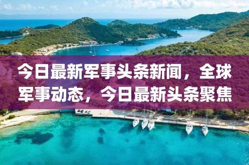 今日最新軍事頭條新聞，全球軍事動(dòng)態(tài)，今日最新頭條聚焦