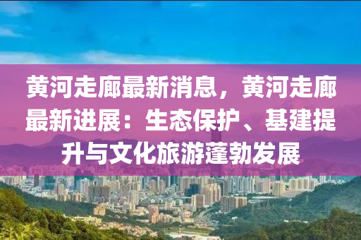黃河走廊最新消息，黃河走廊最新進展：生態(tài)保護、基建提升與文化旅游蓬勃發(fā)展