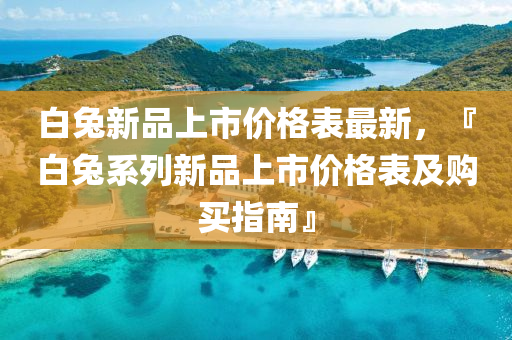 白兔新品上市價(jià)格表最新，『白兔系列新品上市價(jià)格表及購(gòu)買指南』
