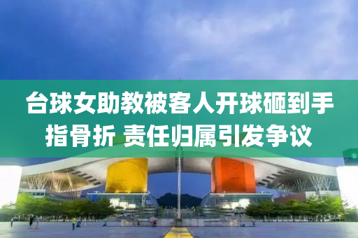 臺(tái)球女助教被客人開球砸到手指骨折 責(zé)任歸屬引發(fā)爭(zhēng)議