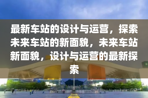 最新車站的設(shè)計與運營，探索未來車站的新面貌，未來車站新面貌，設(shè)計與運營的最新探索