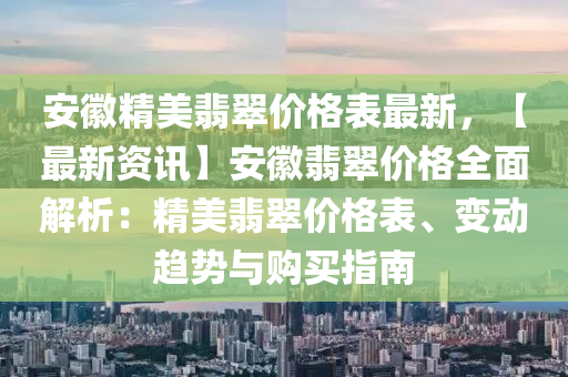 安徽精美翡翠價格表最新，【最新資訊】安徽翡翠價格全面解析：精美翡翠價格表、變動趨勢與購買指南
