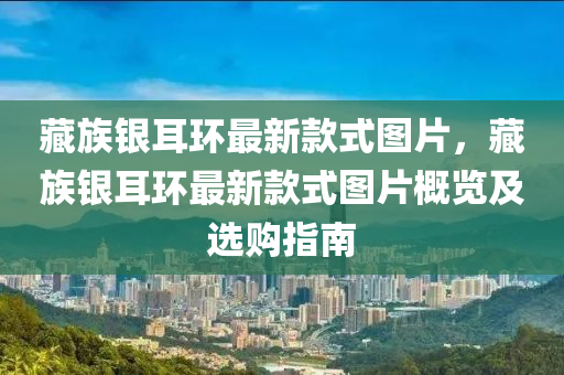 藏族銀耳環(huán)最新款式圖片，藏族銀耳環(huán)最新款式圖片概覽及選購指南