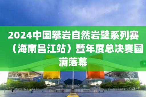2024中國(guó)攀巖自然巖壁系列賽（海南昌江站）暨年度總決賽圓滿(mǎn)落幕