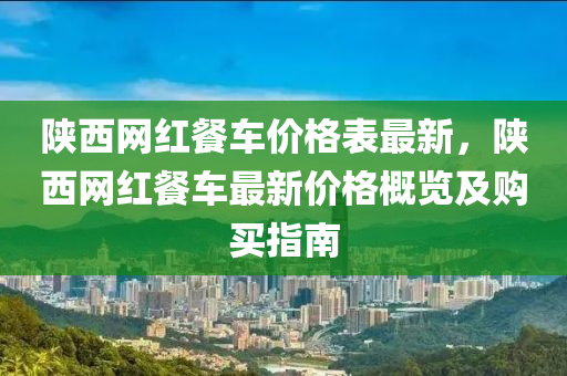 陜西網(wǎng)紅餐車(chē)價(jià)格表最新，陜西網(wǎng)紅餐車(chē)最新價(jià)格概覽及購(gòu)買(mǎi)指南