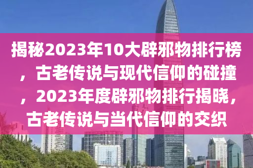 揭秘2023年10大辟邪物排行榜，古老傳說與現(xiàn)代信仰的碰撞，2023年度辟邪物排行揭曉，古老傳說與當(dāng)代信仰的交織