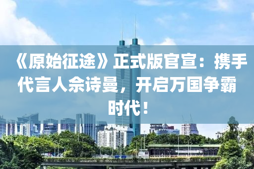 《原始征途》正式版官宣：攜手代言人佘詩曼，開啟萬國爭(zhēng)霸時(shí)代！