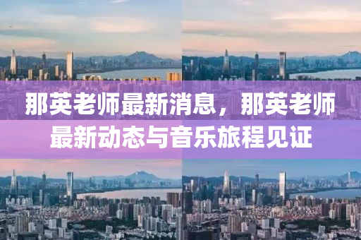 那英老師最新消息，那英老師最新動(dòng)態(tài)與音樂旅程見證