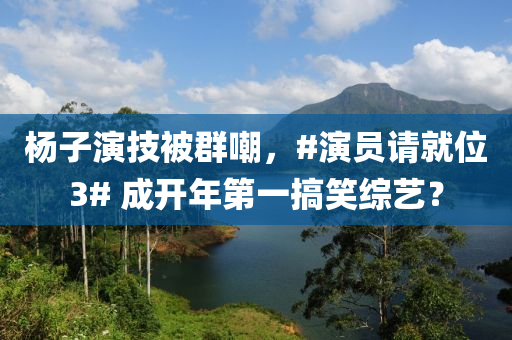 楊子演技被群嘲，#演員請就位3# 成開年第一搞笑綜藝？