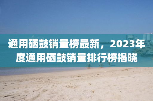 通用硒鼓銷量榜最新，2023年度通用硒鼓銷量排行榜揭曉