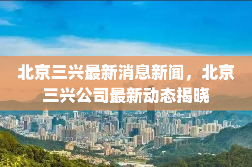 北京三興最新消息新聞，北京三興公司最新動態(tài)揭曉