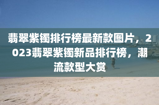 翡翠紫鐲排行榜最新款圖片，2023翡翠紫鐲新品排行榜，潮流款型大賞