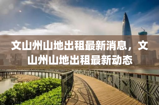 文山州山地出租最新消息，文山州山地出租最新動(dòng)態(tài)