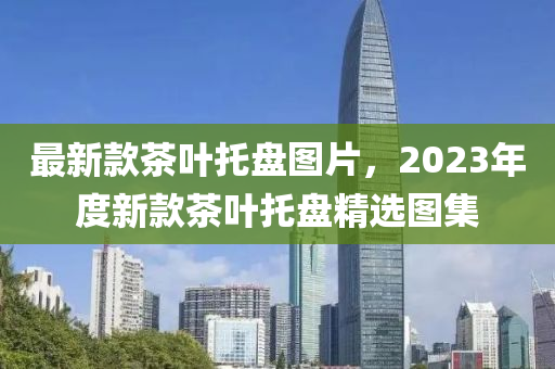 最新款茶葉托盤圖片，2023年度新款茶葉托盤精選圖集