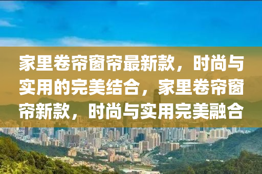 家里卷簾窗簾最新款，時(shí)尚與實(shí)用的完美結(jié)合，家里卷簾窗簾新款，時(shí)尚與實(shí)用完美融合