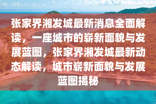 張家界湘發(fā)城最新消息全面解讀，一座城市的嶄新面貌與發(fā)展藍(lán)圖，張家界湘發(fā)城最新動態(tài)解讀，城市嶄新面貌與發(fā)展藍(lán)圖揭秘