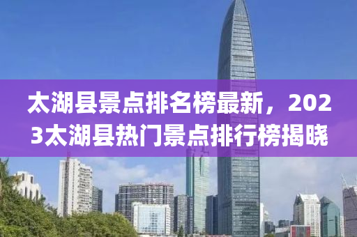 太湖縣景點(diǎn)排名榜最新，2023太湖縣熱門景點(diǎn)排行榜揭曉