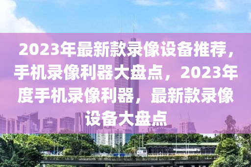 2023年最新款錄像設(shè)備推薦，手機(jī)錄像利器大盤點(diǎn)，2023年度手機(jī)錄像利器，最新款錄像設(shè)備大盤點(diǎn)