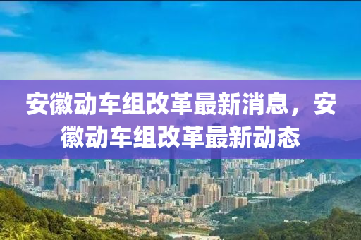 安徽動(dòng)車組改革最新消息，安徽動(dòng)車組改革最新動(dòng)態(tài)