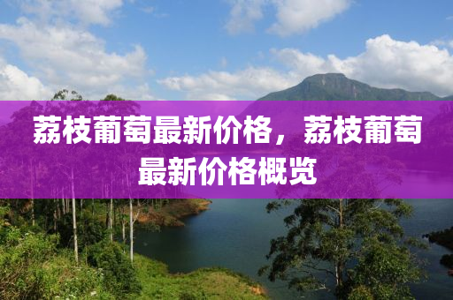 荔枝葡萄最新價(jià)格，荔枝葡萄最新價(jià)格概覽