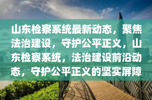 山東檢察系統(tǒng)最新動(dòng)態(tài)，聚焦法治建設(shè)，守護(hù)公平正義，山東檢察系統(tǒng)，法治建設(shè)前沿動(dòng)態(tài)，守護(hù)公平正義的堅(jiān)實(shí)屏障