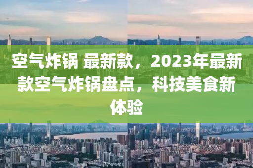 空氣炸鍋 最新款，2023年最新款空氣炸鍋盤點(diǎn)，科技美食新體驗(yàn)