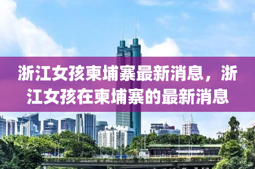 浙江女孩柬埔寨最新消息，浙江女孩在柬埔寨的最新消息