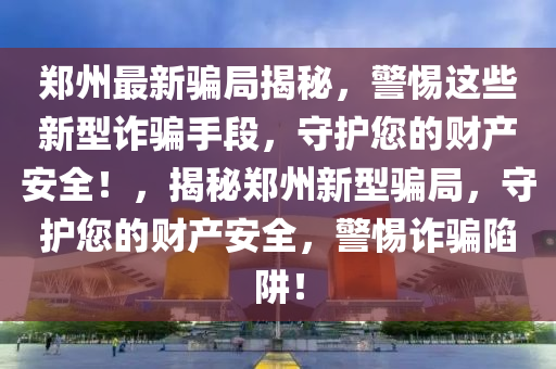 鄭州最新騙局揭秘，警惕這些新型詐騙手段，守護(hù)您的財(cái)產(chǎn)安全！，揭秘鄭州新型騙局，守護(hù)您的財(cái)產(chǎn)安全，警惕詐騙陷阱！