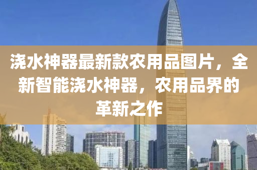 澆水神器最新款農(nóng)用品圖片，全新智能澆水神器，農(nóng)用品界的革新之作