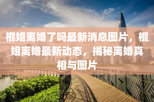 棍姐離婚了嗎最新消息圖片，棍姐離婚最新動(dòng)態(tài)，揭秘離婚真相與圖片