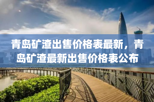 青島礦渣出售價(jià)格表最新，青島礦渣最新出售價(jià)格表公布