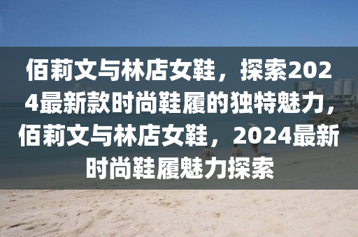 佰莉文與林店女鞋，探索2024最新款時尚鞋履的獨特魅力，佰莉文與林店女鞋，2024最新時尚鞋履魅力探索