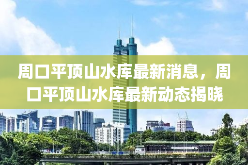 周口平頂山水庫最新消息，周口平頂山水庫最新動態(tài)揭曉