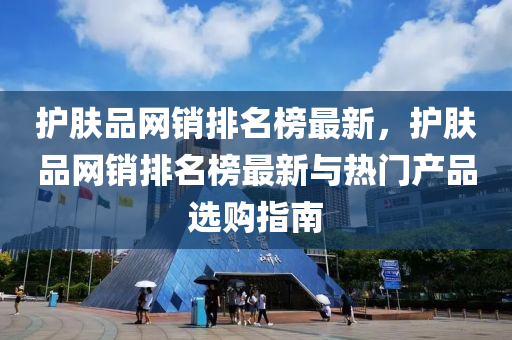 護(hù)膚品網(wǎng)銷排名榜最新，護(hù)膚品網(wǎng)銷排名榜最新與熱門產(chǎn)品選購(gòu)指南