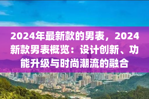 2024年最新款的男表，2024新款男表概覽：設(shè)計創(chuàng)新、功能升級與時尚潮流的融合