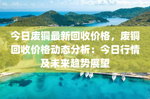 今日廢銅最新回收價格，廢銅回收價格動態(tài)分析：今日行情及未來趨勢展望