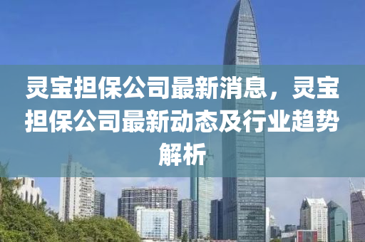 靈寶擔(dān)保公司最新消息，靈寶擔(dān)保公司最新動(dòng)態(tài)及行業(yè)趨勢(shì)解析