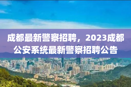 成都最新警察招聘，2023成都公安系統(tǒng)最新警察招聘公告