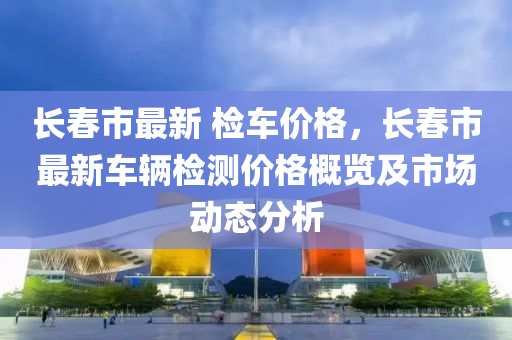 長(zhǎng)春市最新 檢車價(jià)格，長(zhǎng)春市最新車輛檢測(cè)價(jià)格概覽及市場(chǎng)動(dòng)態(tài)分析