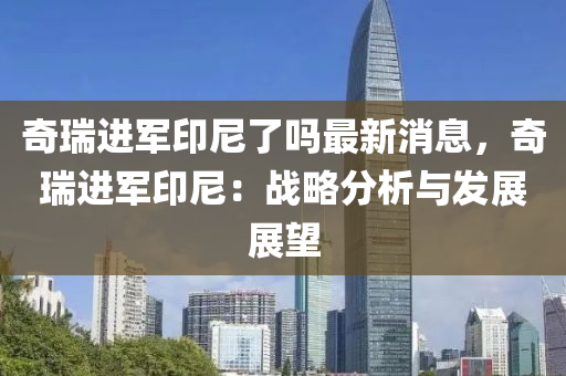 奇瑞進軍印尼了嗎最新消息，奇瑞進軍印尼：戰(zhàn)略分析與發(fā)展展望