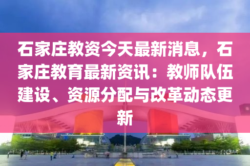石家莊教資今天最新消息，石家莊教育最新資訊：教師隊伍建設(shè)、資源分配與改革動態(tài)更新