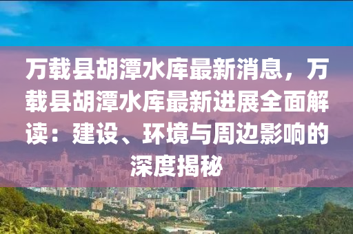 萬載縣胡潭水庫(kù)最新消息，萬載縣胡潭水庫(kù)最新進(jìn)展全面解讀：建設(shè)、環(huán)境與周邊影響的深度揭秘