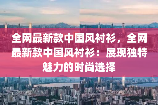 全網(wǎng)最新款中國(guó)風(fēng)襯衫，全網(wǎng)最新款中國(guó)風(fēng)襯衫：展現(xiàn)獨(dú)特魅力的時(shí)尚選擇
