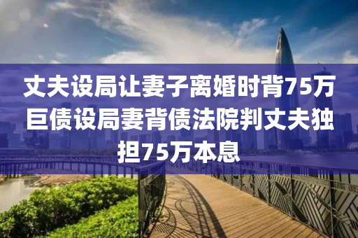 丈夫設(shè)局讓妻子離婚時(shí)背75萬巨債設(shè)局妻背債法院判丈夫獨(dú)擔(dān)75萬本息