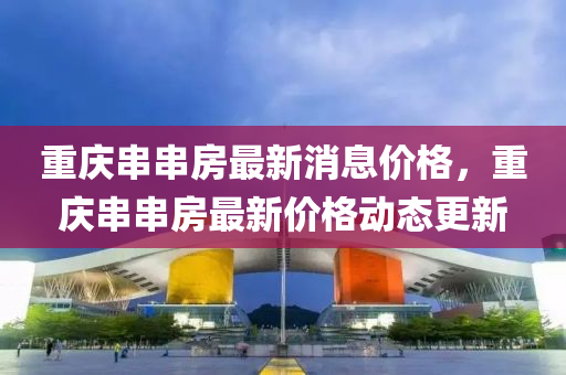 重慶串串房最新消息價(jià)格，重慶串串房最新價(jià)格動(dòng)態(tài)更新