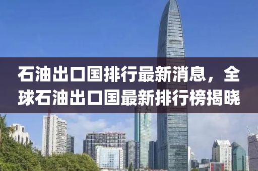 石油出口國排行最新消息，全球石油出口國最新排行榜揭曉